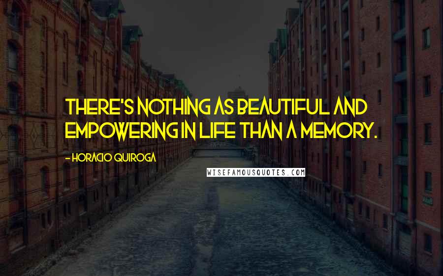 Horacio Quiroga Quotes: There's nothing as beautiful and empowering in life than a memory.