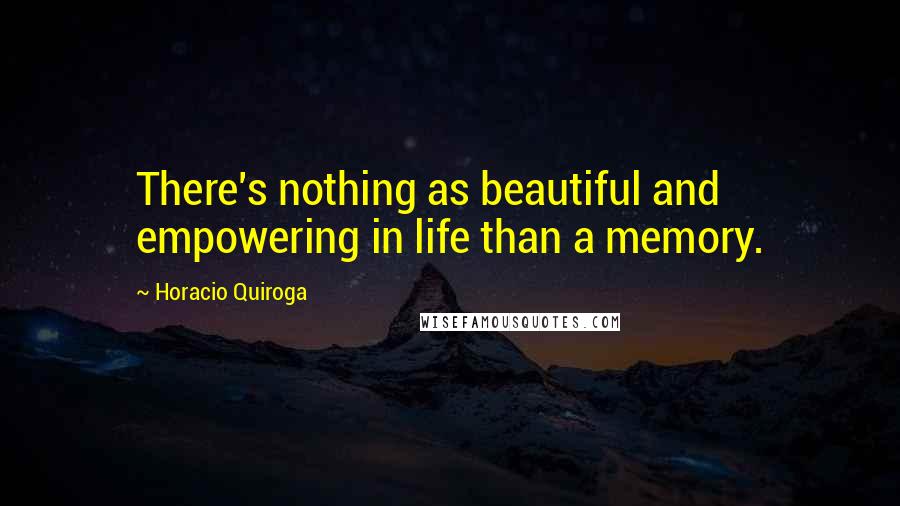 Horacio Quiroga Quotes: There's nothing as beautiful and empowering in life than a memory.