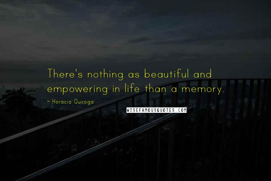 Horacio Quiroga Quotes: There's nothing as beautiful and empowering in life than a memory.