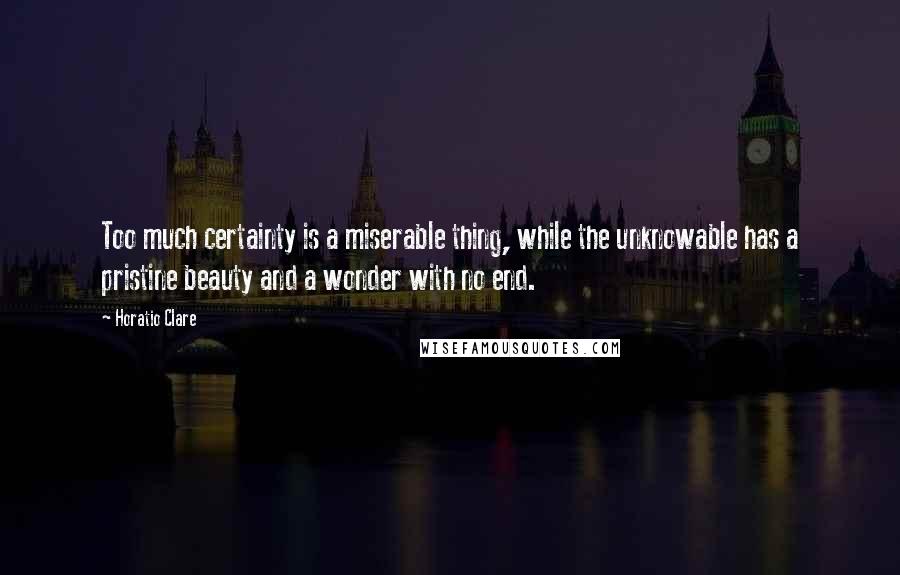 Horatio Clare Quotes: Too much certainty is a miserable thing, while the unknowable has a pristine beauty and a wonder with no end.