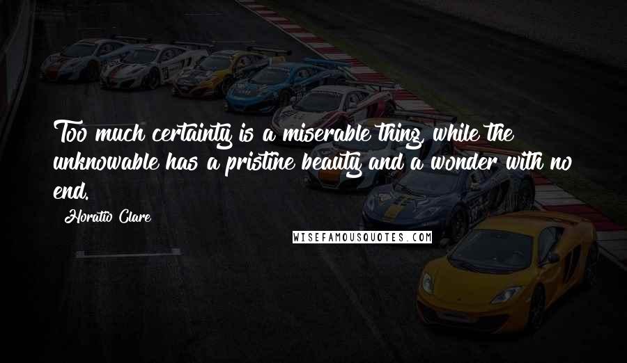 Horatio Clare Quotes: Too much certainty is a miserable thing, while the unknowable has a pristine beauty and a wonder with no end.