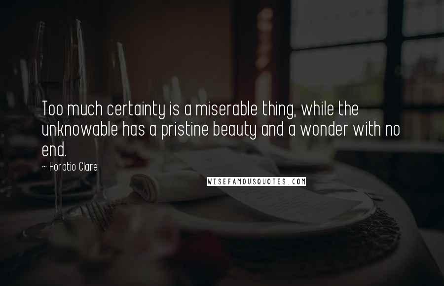 Horatio Clare Quotes: Too much certainty is a miserable thing, while the unknowable has a pristine beauty and a wonder with no end.