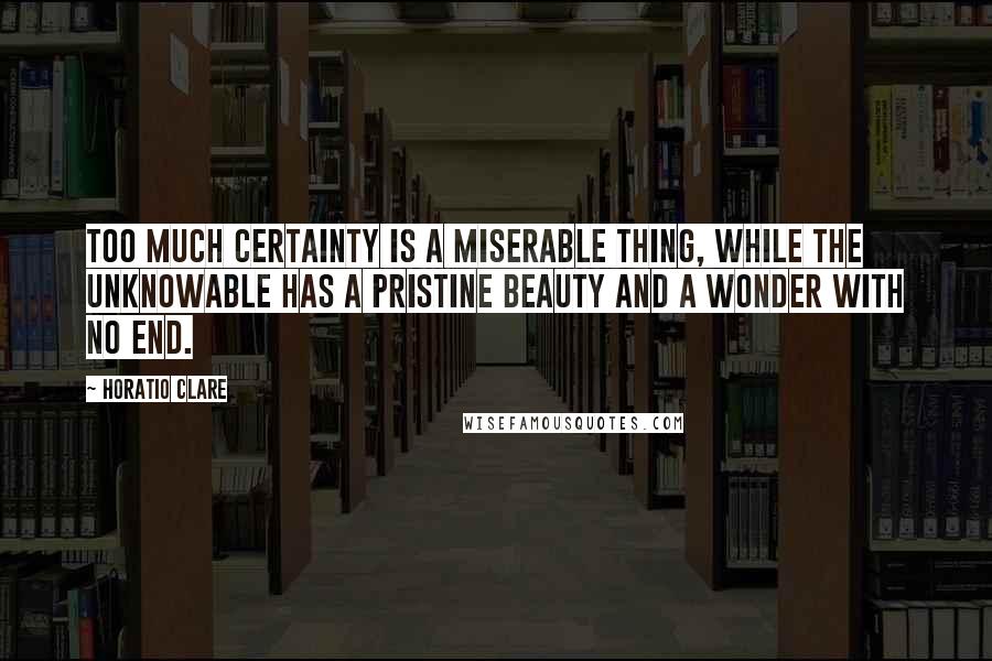 Horatio Clare Quotes: Too much certainty is a miserable thing, while the unknowable has a pristine beauty and a wonder with no end.