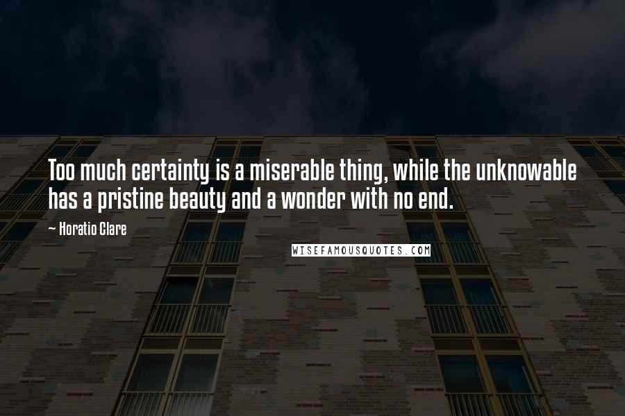 Horatio Clare Quotes: Too much certainty is a miserable thing, while the unknowable has a pristine beauty and a wonder with no end.