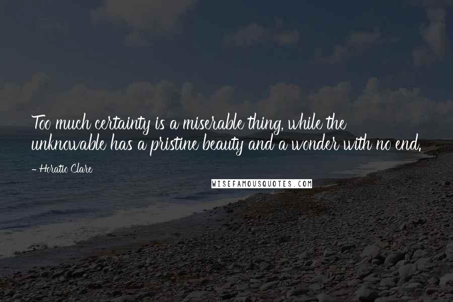 Horatio Clare Quotes: Too much certainty is a miserable thing, while the unknowable has a pristine beauty and a wonder with no end.