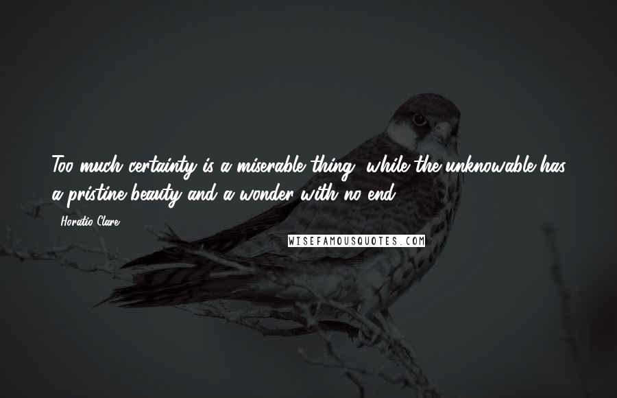 Horatio Clare Quotes: Too much certainty is a miserable thing, while the unknowable has a pristine beauty and a wonder with no end.