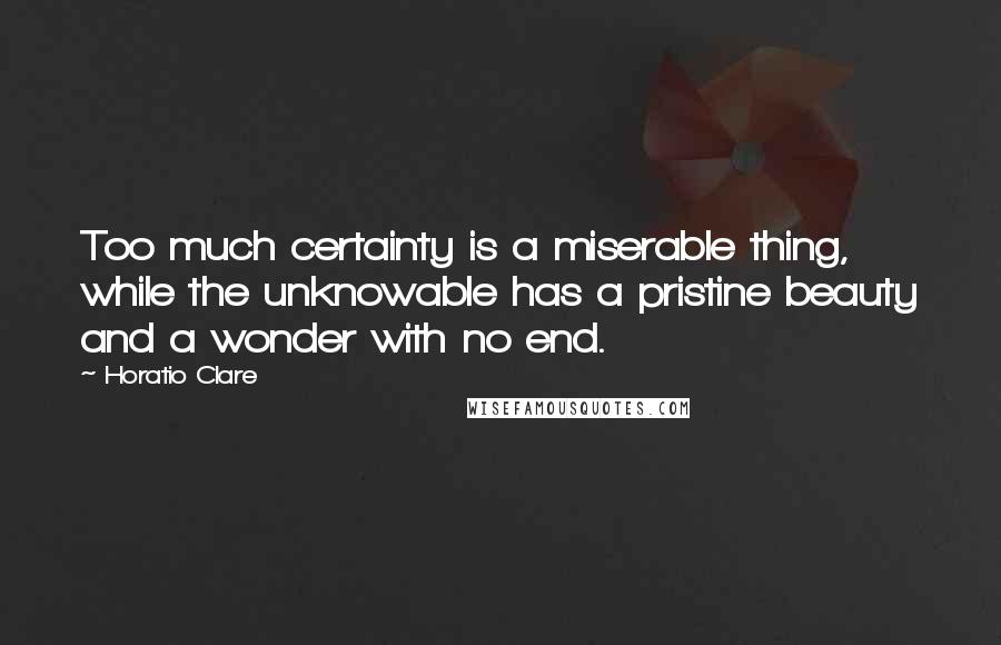 Horatio Clare Quotes: Too much certainty is a miserable thing, while the unknowable has a pristine beauty and a wonder with no end.