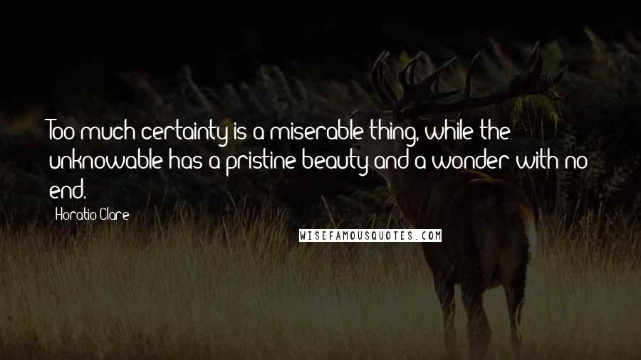 Horatio Clare Quotes: Too much certainty is a miserable thing, while the unknowable has a pristine beauty and a wonder with no end.
