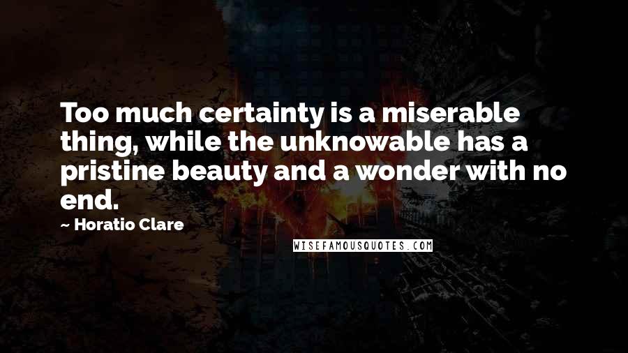 Horatio Clare Quotes: Too much certainty is a miserable thing, while the unknowable has a pristine beauty and a wonder with no end.