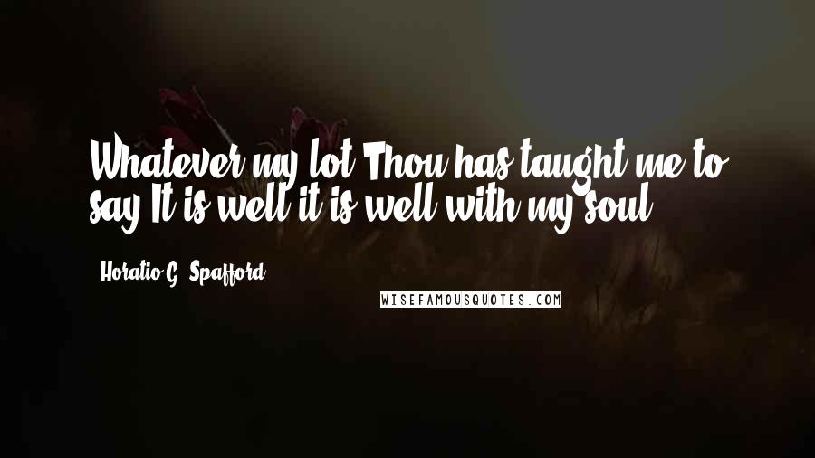 Horatio G. Spafford Quotes: Whatever my lot Thou has taught me to say It is well it is well with my soul.