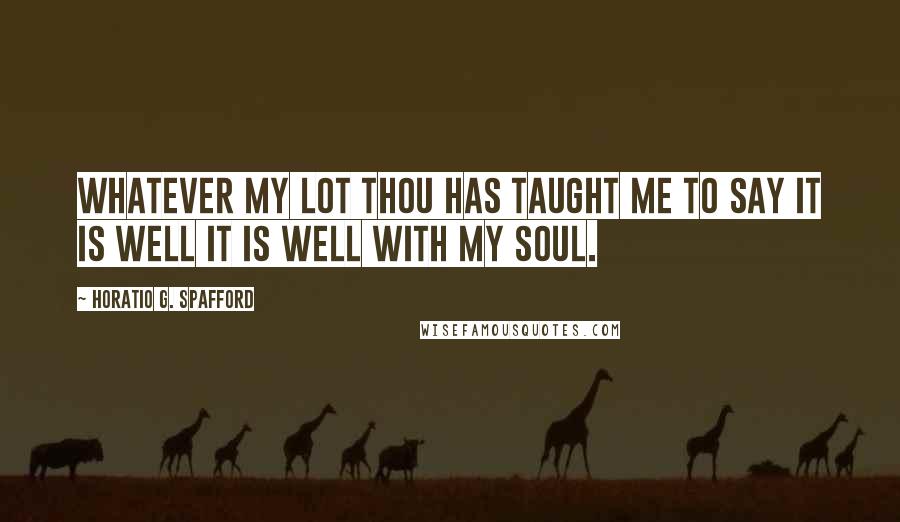Horatio G. Spafford Quotes: Whatever my lot Thou has taught me to say It is well it is well with my soul.