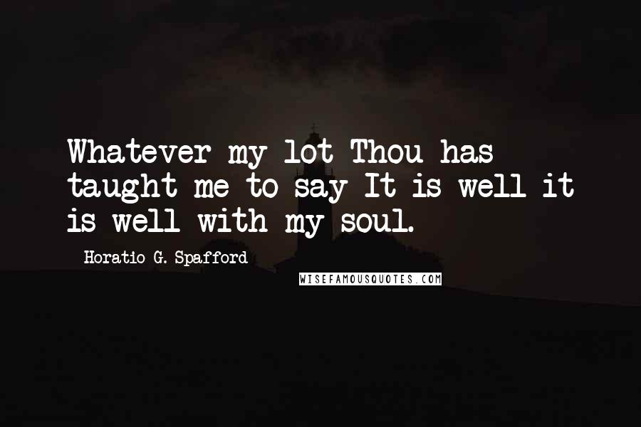 Horatio G. Spafford Quotes: Whatever my lot Thou has taught me to say It is well it is well with my soul.
