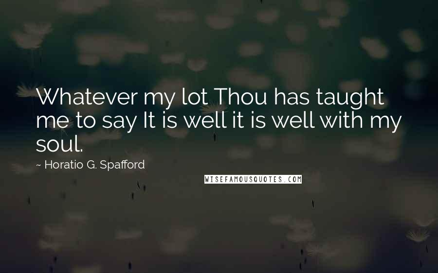 Horatio G. Spafford Quotes: Whatever my lot Thou has taught me to say It is well it is well with my soul.