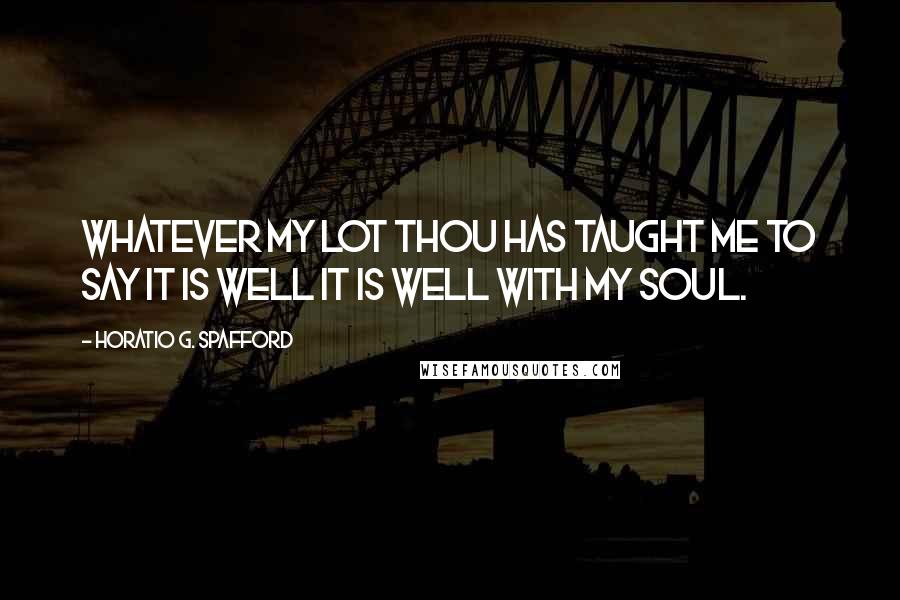 Horatio G. Spafford Quotes: Whatever my lot Thou has taught me to say It is well it is well with my soul.