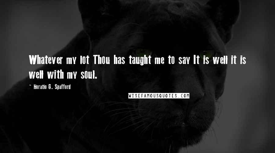 Horatio G. Spafford Quotes: Whatever my lot Thou has taught me to say It is well it is well with my soul.