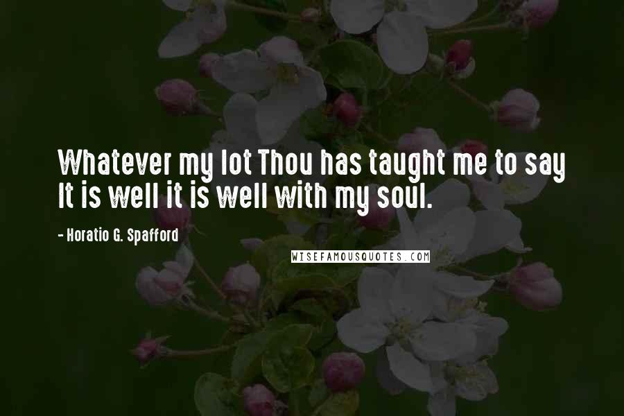 Horatio G. Spafford Quotes: Whatever my lot Thou has taught me to say It is well it is well with my soul.