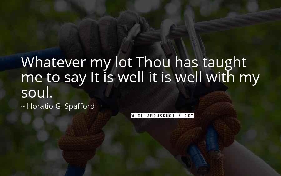 Horatio G. Spafford Quotes: Whatever my lot Thou has taught me to say It is well it is well with my soul.