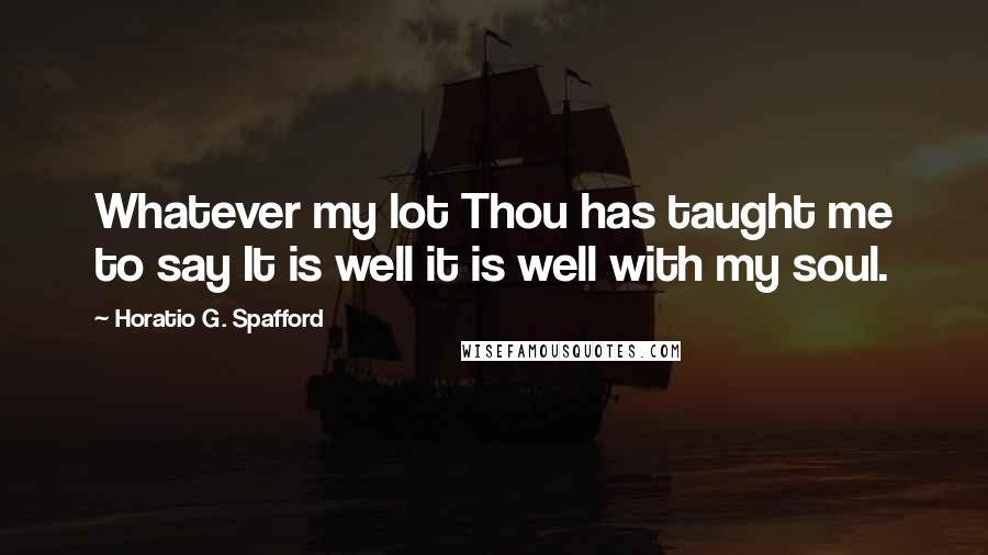 Horatio G. Spafford Quotes: Whatever my lot Thou has taught me to say It is well it is well with my soul.