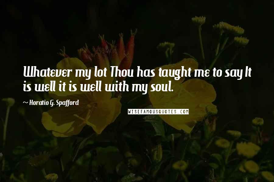 Horatio G. Spafford Quotes: Whatever my lot Thou has taught me to say It is well it is well with my soul.