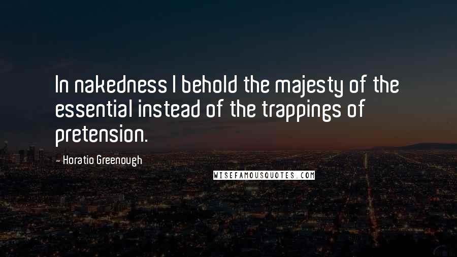 Horatio Greenough Quotes: In nakedness I behold the majesty of the essential instead of the trappings of pretension.