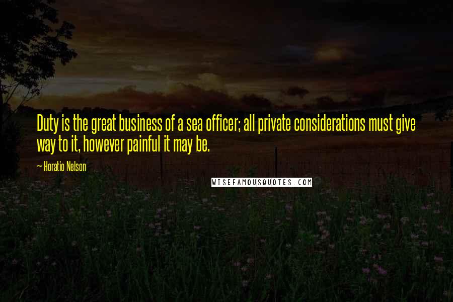 Horatio Nelson Quotes: Duty is the great business of a sea officer; all private considerations must give way to it, however painful it may be.