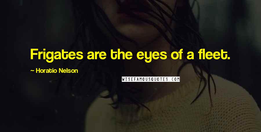 Horatio Nelson Quotes: Frigates are the eyes of a fleet.