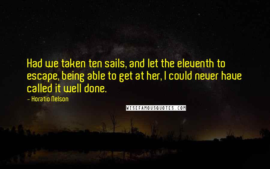 Horatio Nelson Quotes: Had we taken ten sails, and let the eleventh to escape, being able to get at her, I could never have called it well done.