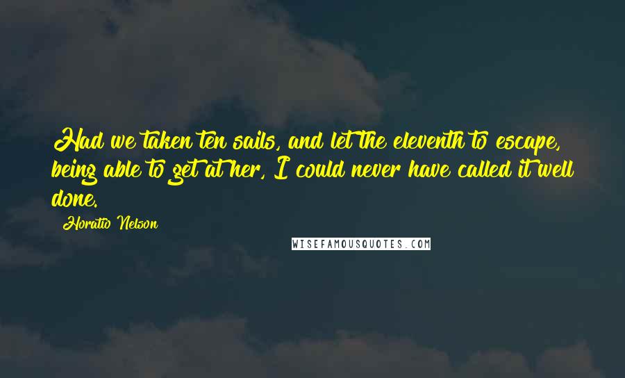 Horatio Nelson Quotes: Had we taken ten sails, and let the eleventh to escape, being able to get at her, I could never have called it well done.