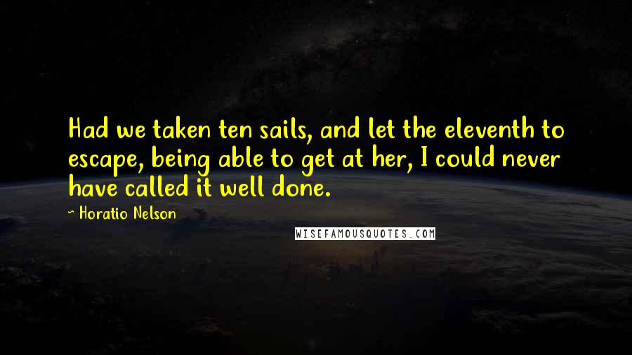 Horatio Nelson Quotes: Had we taken ten sails, and let the eleventh to escape, being able to get at her, I could never have called it well done.