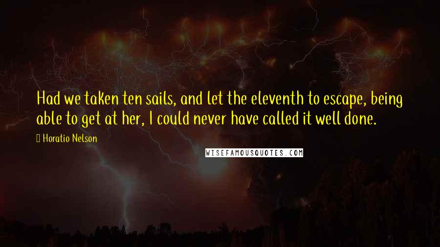 Horatio Nelson Quotes: Had we taken ten sails, and let the eleventh to escape, being able to get at her, I could never have called it well done.