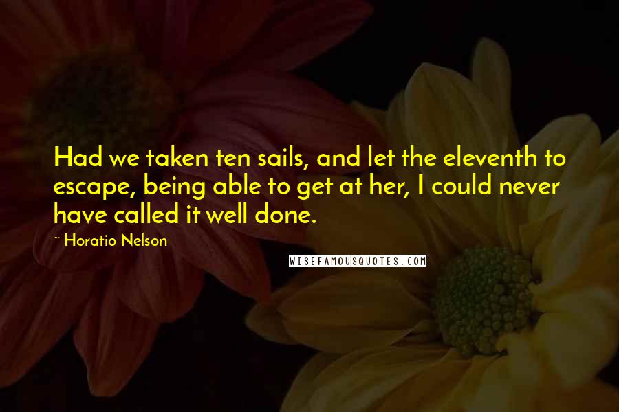 Horatio Nelson Quotes: Had we taken ten sails, and let the eleventh to escape, being able to get at her, I could never have called it well done.