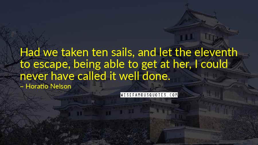 Horatio Nelson Quotes: Had we taken ten sails, and let the eleventh to escape, being able to get at her, I could never have called it well done.
