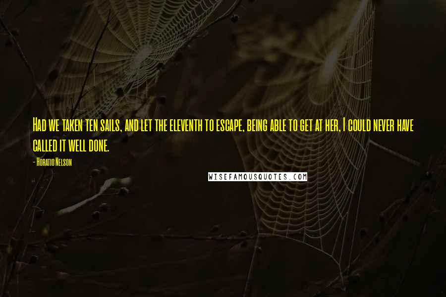 Horatio Nelson Quotes: Had we taken ten sails, and let the eleventh to escape, being able to get at her, I could never have called it well done.