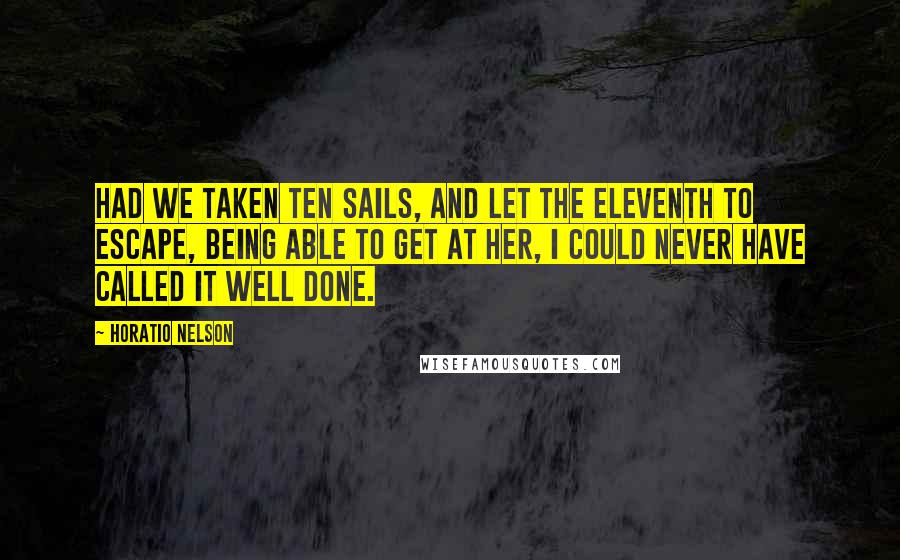 Horatio Nelson Quotes: Had we taken ten sails, and let the eleventh to escape, being able to get at her, I could never have called it well done.