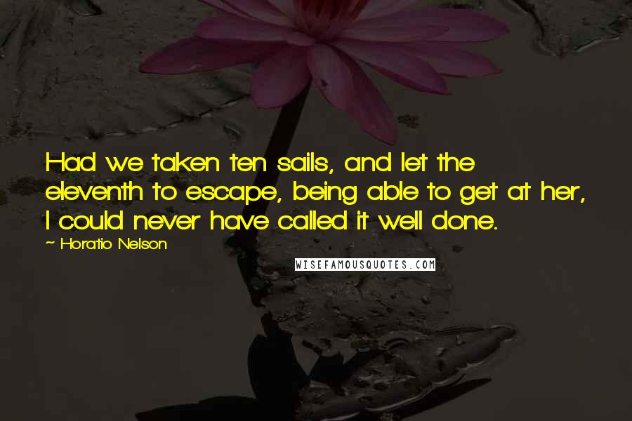 Horatio Nelson Quotes: Had we taken ten sails, and let the eleventh to escape, being able to get at her, I could never have called it well done.