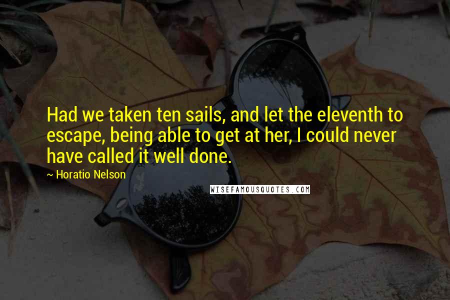 Horatio Nelson Quotes: Had we taken ten sails, and let the eleventh to escape, being able to get at her, I could never have called it well done.