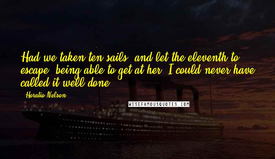 Horatio Nelson Quotes: Had we taken ten sails, and let the eleventh to escape, being able to get at her, I could never have called it well done.