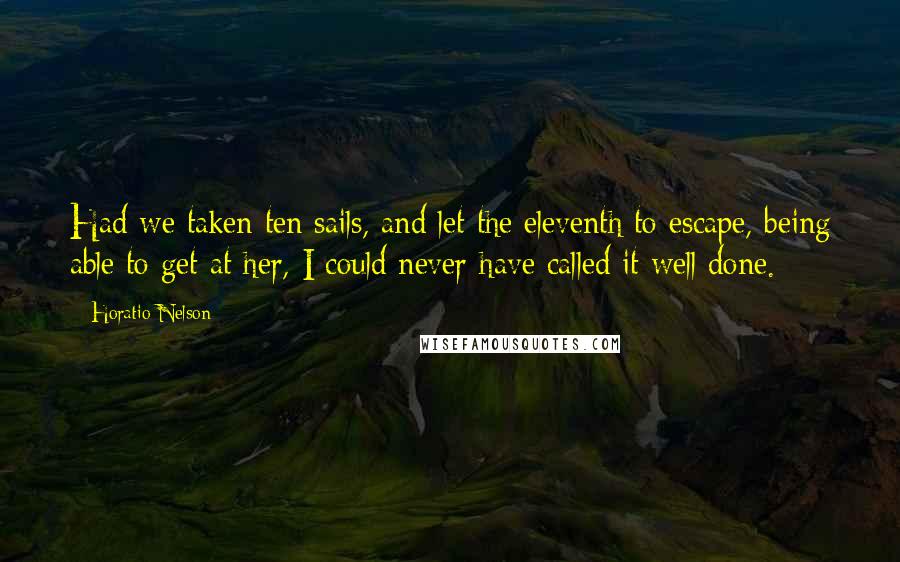 Horatio Nelson Quotes: Had we taken ten sails, and let the eleventh to escape, being able to get at her, I could never have called it well done.