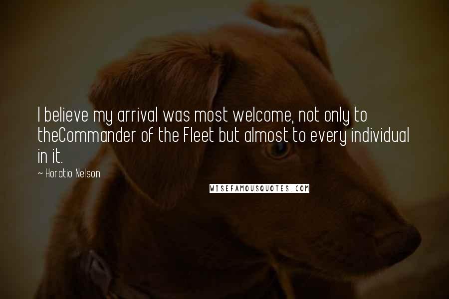 Horatio Nelson Quotes: I believe my arrival was most welcome, not only to theCommander of the Fleet but almost to every individual in it.