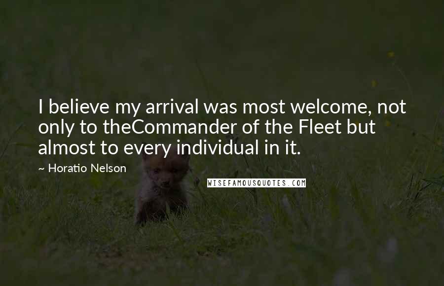 Horatio Nelson Quotes: I believe my arrival was most welcome, not only to theCommander of the Fleet but almost to every individual in it.