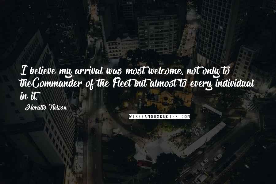 Horatio Nelson Quotes: I believe my arrival was most welcome, not only to theCommander of the Fleet but almost to every individual in it.