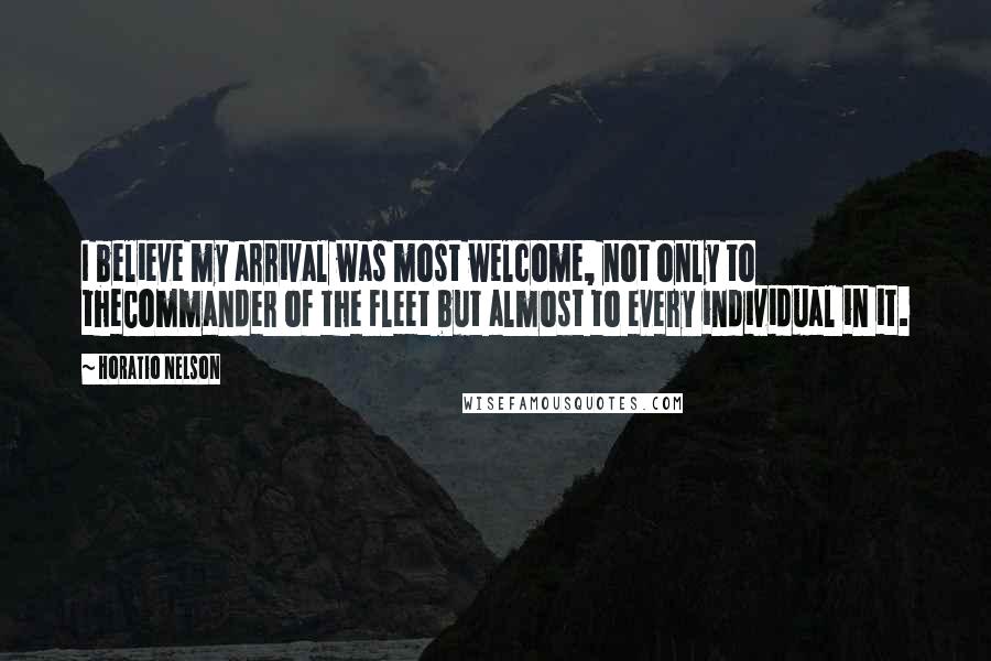 Horatio Nelson Quotes: I believe my arrival was most welcome, not only to theCommander of the Fleet but almost to every individual in it.