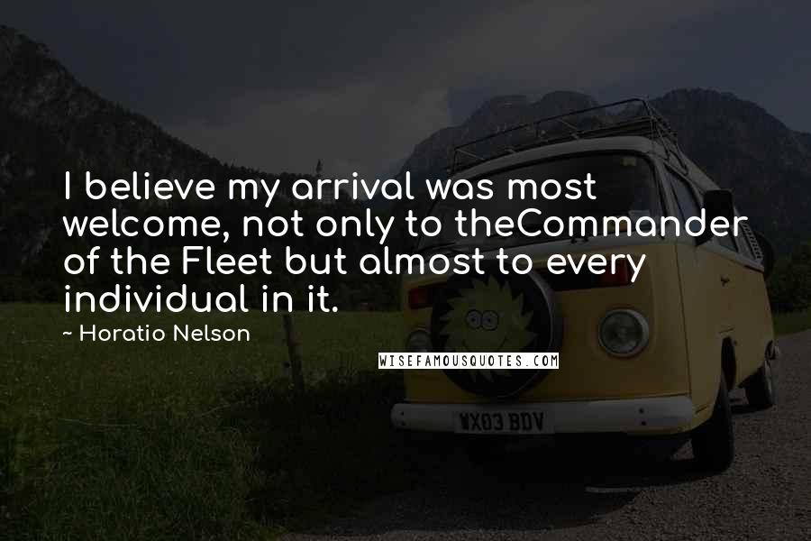 Horatio Nelson Quotes: I believe my arrival was most welcome, not only to theCommander of the Fleet but almost to every individual in it.