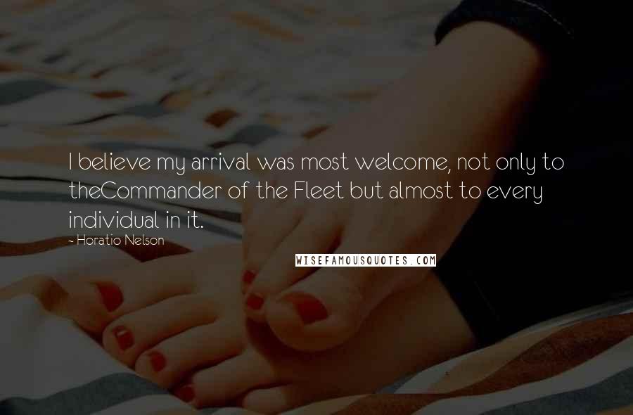 Horatio Nelson Quotes: I believe my arrival was most welcome, not only to theCommander of the Fleet but almost to every individual in it.