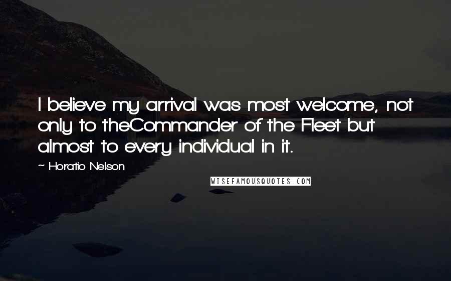 Horatio Nelson Quotes: I believe my arrival was most welcome, not only to theCommander of the Fleet but almost to every individual in it.