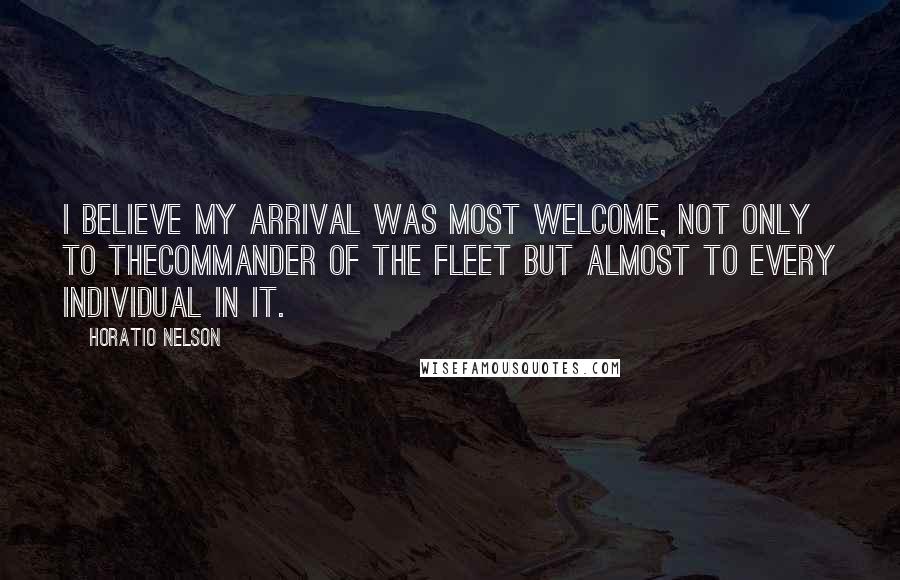 Horatio Nelson Quotes: I believe my arrival was most welcome, not only to theCommander of the Fleet but almost to every individual in it.