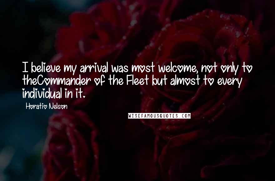 Horatio Nelson Quotes: I believe my arrival was most welcome, not only to theCommander of the Fleet but almost to every individual in it.