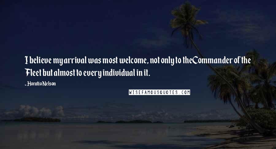 Horatio Nelson Quotes: I believe my arrival was most welcome, not only to theCommander of the Fleet but almost to every individual in it.