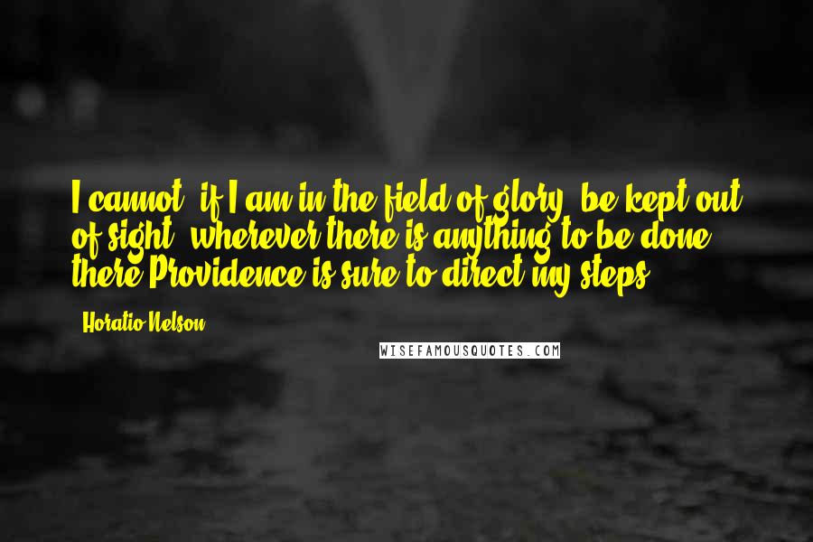 Horatio Nelson Quotes: I cannot, if I am in the field of glory, be kept out of sight: wherever there is anything to be done, there Providence is sure to direct my steps.