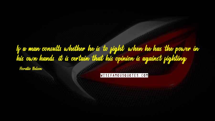 Horatio Nelson Quotes: If a man consults whether he is to fight, when he has the power in his own hands, it is certain that his opinion is against fighting.